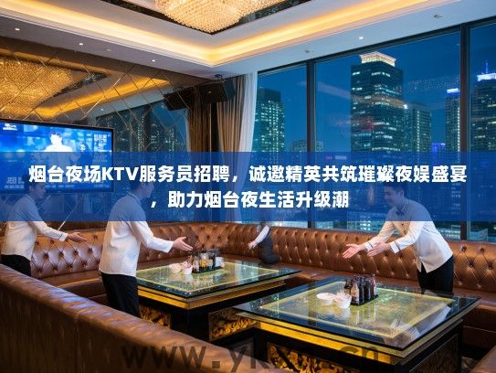 烟台夜场KTV服务员招聘，诚邀精英共筑璀璨夜娱盛宴，助力烟台夜生活升级潮